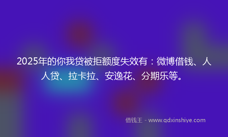 2025年的你我贷被拒额度失效有：微博借钱、人人贷、拉卡拉、安逸花、分期乐等。