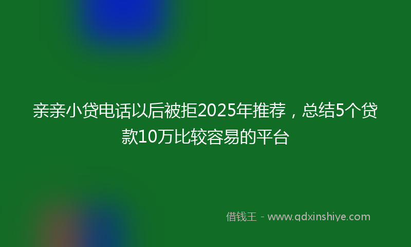 亲亲小贷电话以后被拒2025年推荐，总结5个贷款10万比较容易的平台