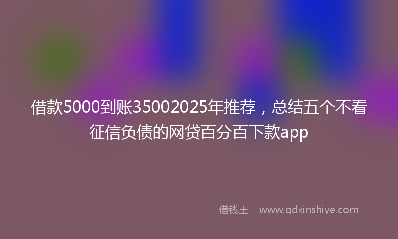 借款5000到账35002025年推荐，总结五个不看征信负债的网贷百分百下款app