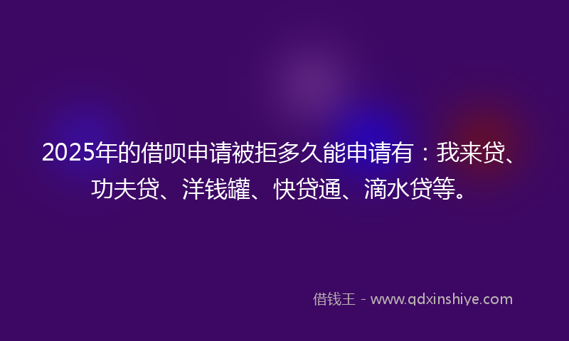 2025年的借呗申请被拒多久能申请有：我来贷、功夫贷、洋钱罐、快贷通、滴水贷等。
