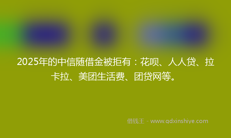 2025年的中信随借金被拒有：花呗、人人贷、拉卡拉、美团生活费、团贷网等。