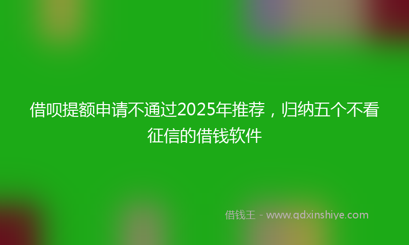 借呗提额申请不通过2025年推荐，归纳五个不看征信的借钱软件