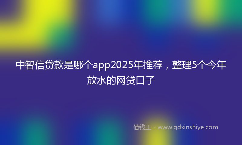 中智信贷款是哪个app2025年推荐,整理5个今年放水的网贷口子