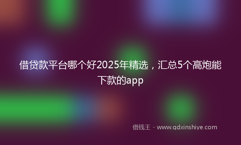 借贷款平台哪个好2025年精选，汇总5个高炮能下款的app