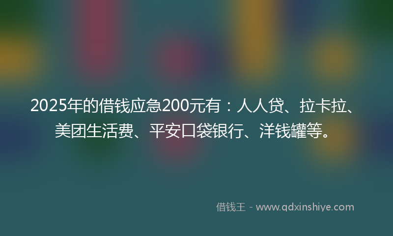 2025年的借钱应急200元有：人人贷、拉卡拉、美团生活费、平安口袋银行、洋钱罐等。