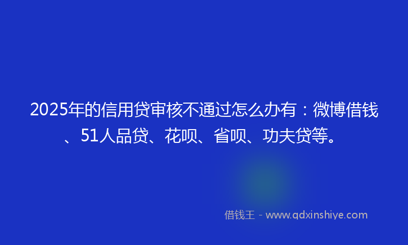 2025年的信用贷审核不通过怎么办有：微博借钱、51人品贷、花呗、省呗、功夫贷等。