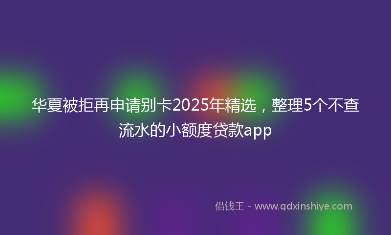 华夏被拒再申请别卡2025年精选，整理5个不查流水的小额度贷款app