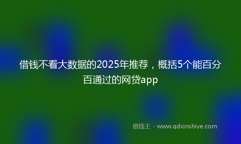 借钱不看大数据的2025年推荐，概括5个能百分百通过的网贷app