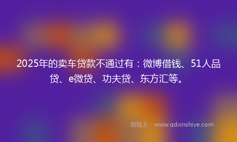 2025年的卖车贷款不通过有：微博借钱、51人品贷、e微贷、功夫贷、东方汇等。
