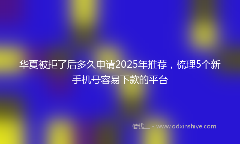华夏被拒了后多久申请2025年推荐，梳理5个新手机号容易下款的平台