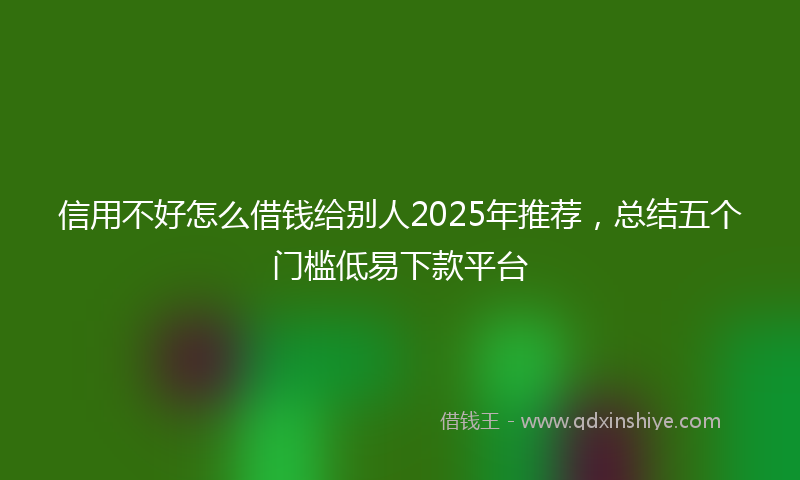 信用不好怎么借钱给别人2025年推荐，总结五个门槛低易下款平台