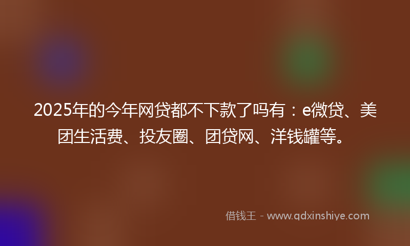 2025年的今年网贷都不下款了吗有：e微贷、美团生活费、投友圈、团贷网、洋钱罐等。