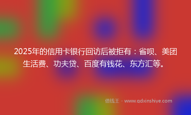 2025年的信用卡银行回访后被拒有：省呗、美团生活费、功夫贷、百度有钱花、东方汇等。