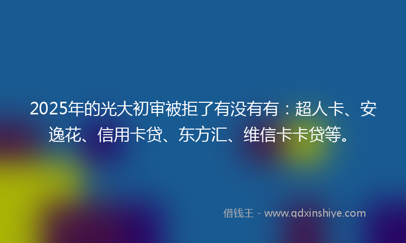 2025年的光大初审被拒了有没有有：超人卡、安逸花、信用卡贷、东方汇、维信卡卡贷等。
