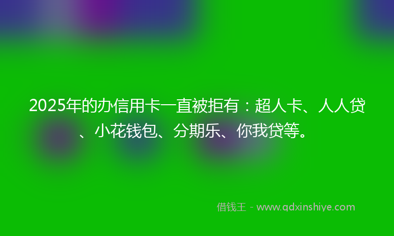 2025年的办信用卡一直被拒有：超人卡、人人贷、小花钱包、分期乐、你我贷等。