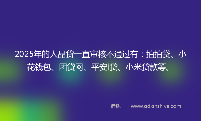 2025年的人品贷一直审核不通过有：拍拍贷、小花钱包、团贷网、平安i贷、小米贷款等。