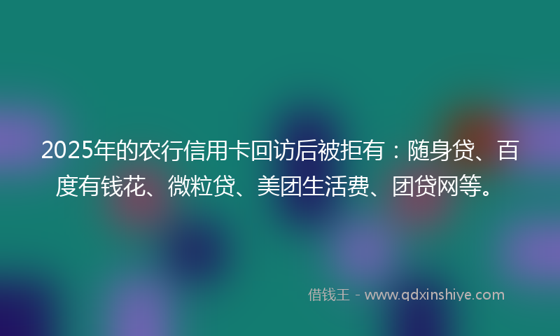 2025年的农行信用卡回访后被拒有：随身贷、百度有钱花、微粒贷、美团生活费、团贷网等。