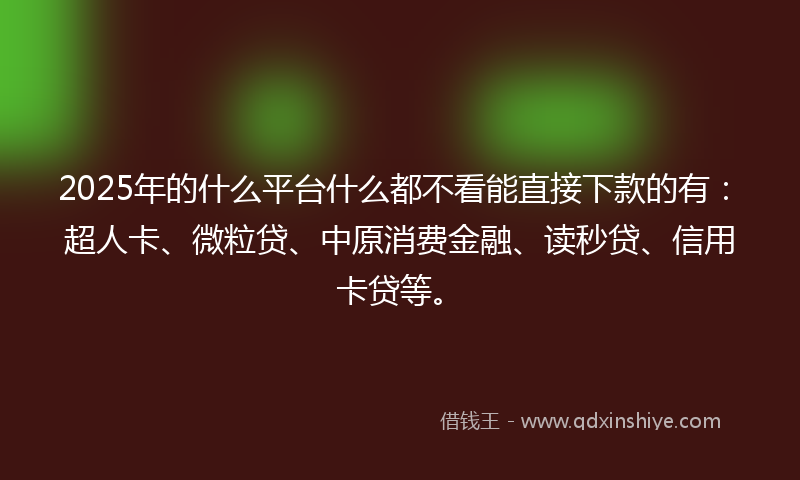 2025年的什么平台什么都不看能直接下款的有：超人卡、微粒贷、中原消费金融、读秒贷、信用卡贷等。