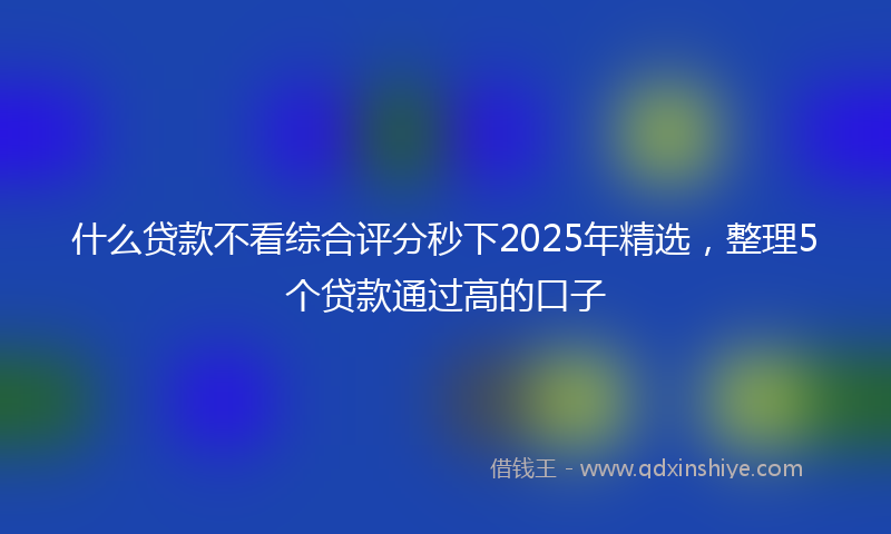 什么贷款不看综合评分秒下2025年精选，整理5个贷款通过高的口子