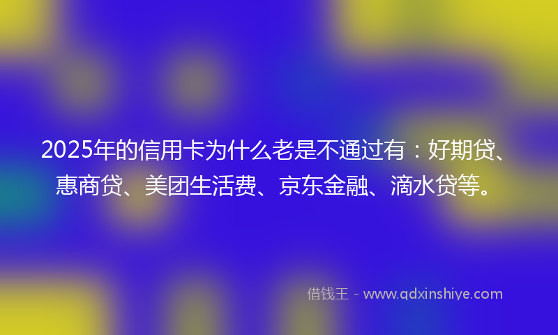 2025年的信用卡为什么老是不通过有：好期贷、惠商贷、美团生活费、京东金融、滴水贷等。