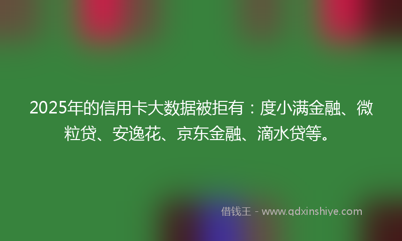 2025年的信用卡大数据被拒有：度小满金融、微粒贷、安逸花、京东金融、滴水贷等。