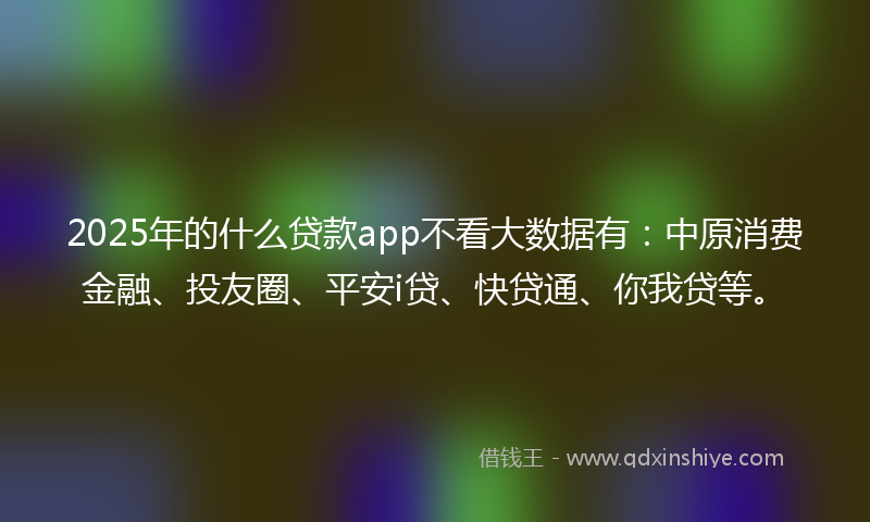2025年的什么贷款app不看大数据有：中原消费金融、投友圈、平安i贷、快贷通、你我贷等。