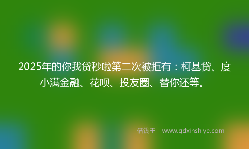 2025年的你我贷秒啦第二次被拒有：柯基贷、度小满金融、花呗、投友圈、替你还等。