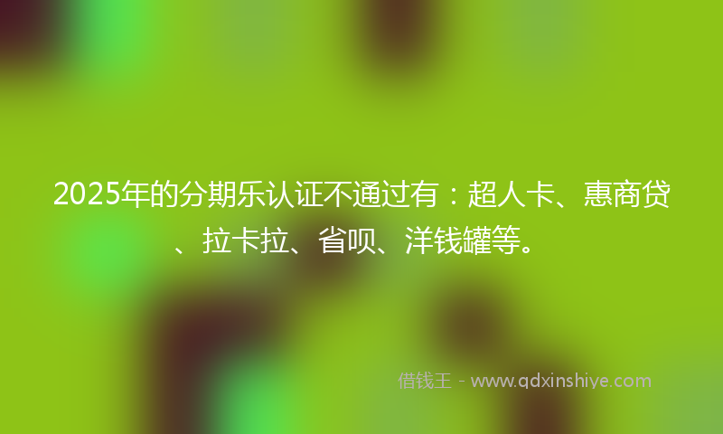 2025年的分期乐认证不通过有：超人卡、惠商贷、拉卡拉、省呗、洋钱罐等。