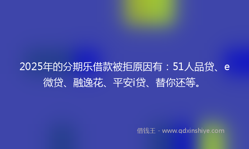 2025年的分期乐借款被拒原因有：51人品贷、e微贷、融逸花、平安i贷、替你还等。