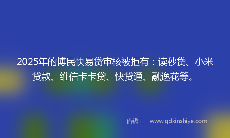 2025年的博民快易贷审核被拒有：读秒贷、小米贷款、维信卡卡贷、快贷通、融逸花等。