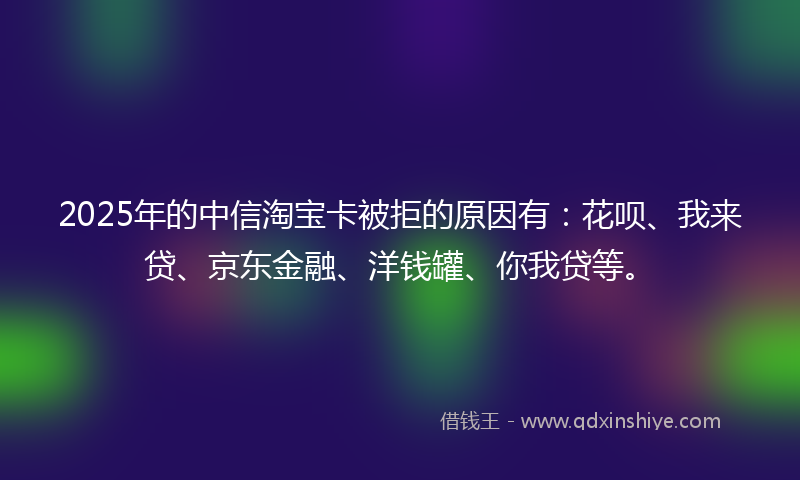 2025年的中信淘宝卡被拒的原因有：花呗、我来贷、京东金融、洋钱罐、你我贷等。