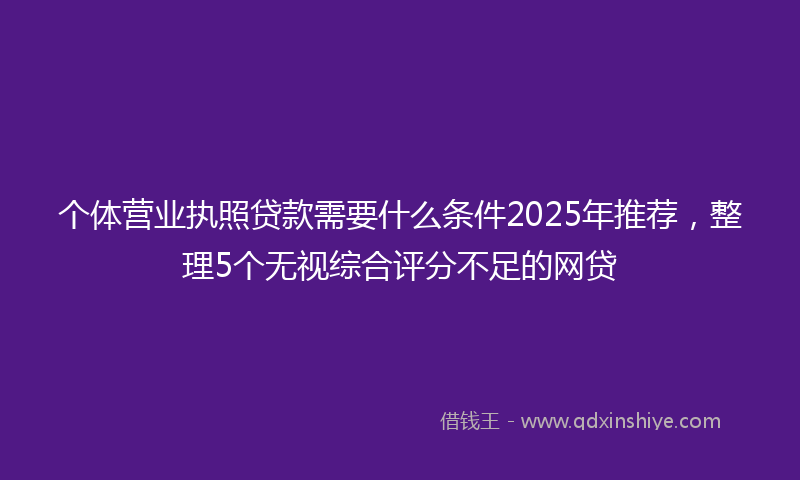 个体营业执照贷款需要什么条件2025年推荐，整理5个无视综合评分不足的网贷