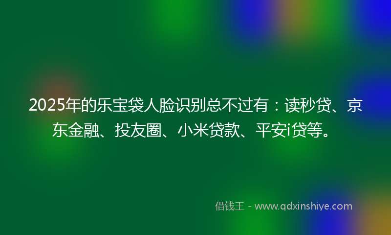2025年的乐宝袋人脸识别总不过有：读秒贷、京东金融、投友圈、小米贷款、平安i贷等。