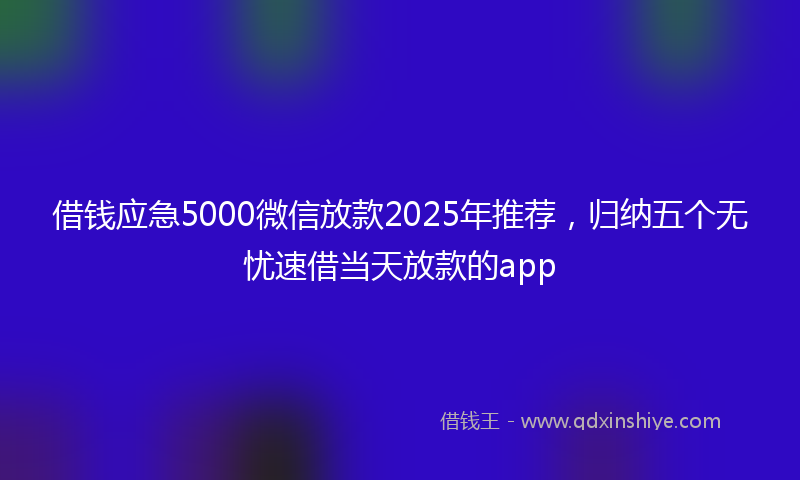借钱应急5000微信放款2025年推荐，归纳五个无忧速借当天放款的app