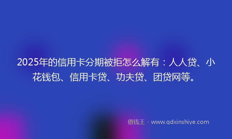 2025年的信用卡分期被拒怎么解有：人人贷、小花钱包、信用卡贷、功夫贷、团贷网等。