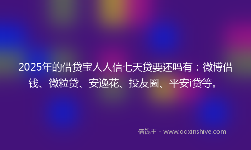 2025年的借贷宝人人信七天贷要还吗有：微博借钱、微粒贷、安逸花、投友圈、平安i贷等。