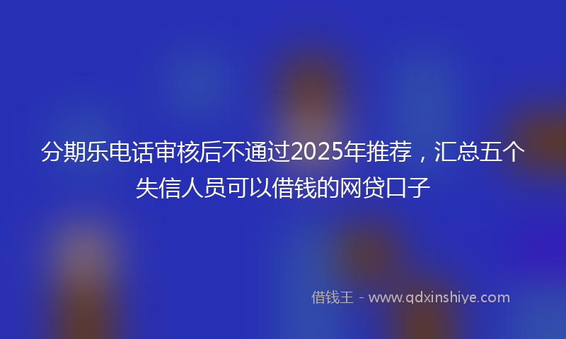 分期乐电话审核后不通过2025年推荐，汇总五个失信人员可以借钱的网贷口子