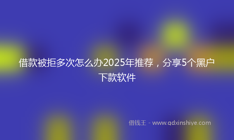 借款被拒多次怎么办2025年推荐，分享5个黑户下款软件