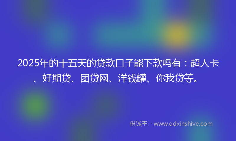 2025年的十五天的贷款口子能下款吗有：超人卡、好期贷、团贷网、洋钱罐、你我贷等。