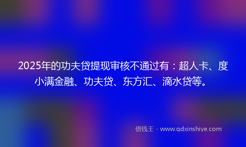 2025年的功夫贷提现审核不通过有：超人卡、度小满金融、功夫贷、东方汇、滴水贷等。