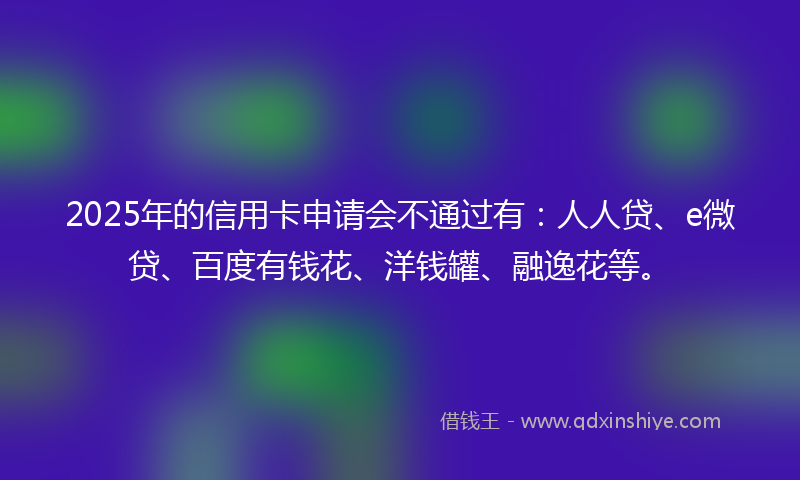 2025年的信用卡申请会不通过有：人人贷、e微贷、百度有钱花、洋钱罐、融逸花等。