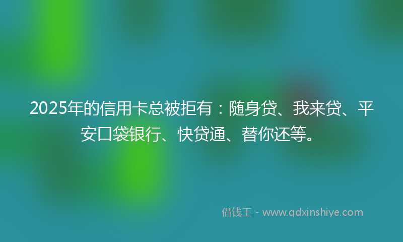2025年的信用卡总被拒有：随身贷、我来贷、平安口袋银行、快贷通、替你还等。