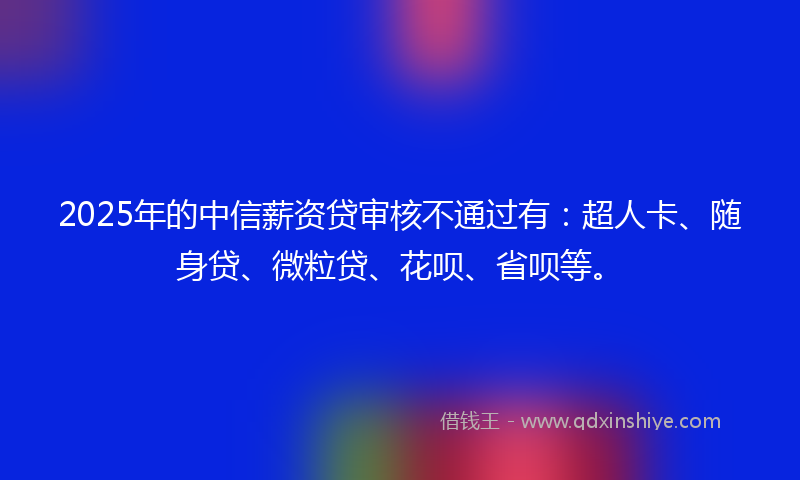 2025年的中信薪资贷审核不通过有：超人卡、随身贷、微粒贷、花呗、省呗等。