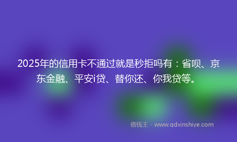 2025年的信用卡不通过就是秒拒吗有：省呗、京东金融、平安i贷、替你还、你我贷等。