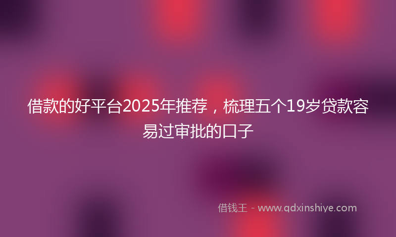 借款的好平台2025年推荐，梳理五个19岁贷款容易过审批的口子