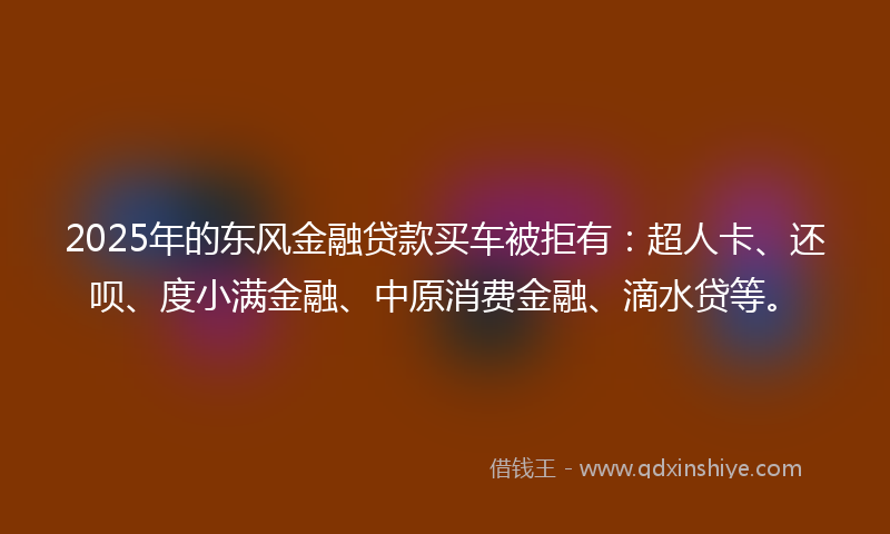 2025年的东风金融贷款买车被拒有：超人卡、还呗、度小满金融、中原消费金融、滴水贷等。