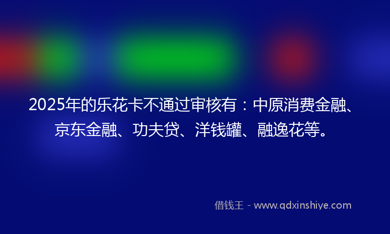 2025年的乐花卡不通过审核有：中原消费金融、京东金融、功夫贷、洋钱罐、融逸花等。