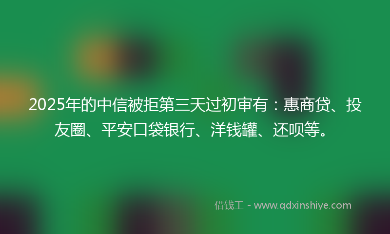 2025年的中信被拒第三天过初审有:惠商贷、投友圈、平安口袋银行、洋钱罐、还呗等。