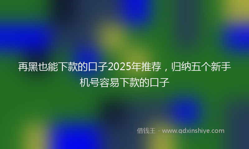 再黑也能下款的口子2025年推荐，归纳五个新手机号容易下款的口子