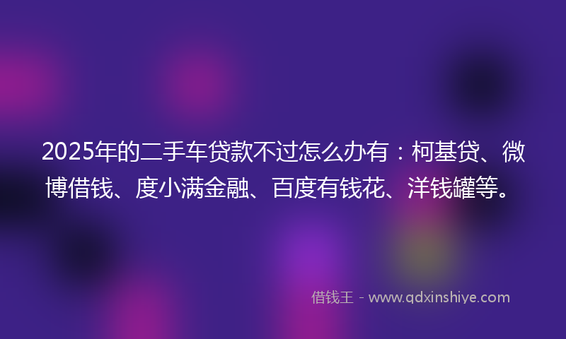 2025年的二手车贷款不过怎么办有：柯基贷、微博借钱、度小满金融、百度有钱花、洋钱罐等。